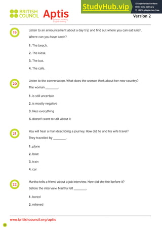 56
19
20
21
22
Aptis Practice Test
Version 2
www.britishcouncil.org/aptis
Listen to an announcement about a day trip and find out where you can eat lunch.
Where can you have lunch?
1. The beach.
2. The kiosk.
3. The bus.
4. The cafe.
Listen to the conversation. What does the woman think about her new country?
The woman _______.
1. is still uncertain
2. is mostly negative
3. likes everything
4. doesn’t want to talk about it
You will hear a man describing a journey. How did he and his wife travel?
They travelled by _______.
1. plane
2. boat
3. train
4. car
Martha tells a friend about a job interview. How did she feel before it?
Before the interview, Martha felt _______.
1. bored
2. relieved
 