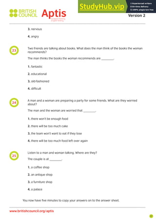 57
25
24
23
Aptis Practice Test
Version 2
www.britishcouncil.org/aptis
3. nervous
4. angry
Two friends are talking about books. What does the man think of the books the woman
recommends?
The man thinks the books the woman recommends are _______.
1. fantastic
2. educational
3. old-fashioned
4. difficult
A man and a woman are preparing a party for some friends. What are they worried
about?
The man and the woman are worried that _______.
1. there won’t be enough food
2. there will be too much cake
3. the team won’t want to eat if they lose
4. there will be too much food left over again
Listen to a man and woman talking. Where are they?
The couple is at _______.
1. a coffee shop
2. an antique shop
3. a furniture shop
4. a palace
You now have five minutes to copy your answers on to the answer sheet.
 
