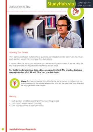 Aptis Listening Test
Listening Test Format
The Listening test has 25 multiple-choice questions and takes between 50-55 minutes. To answer
each question, you will have to choose from four options.
If you are taking the test on pen and paper, you will hear each question twice. If you are taking the
test on a computer, you may choose to hear the questions twice.
For better understanding, take a Listening practice test. The practice tests are
on page numbers 24, 49 and 75 of this practice book.
Advice: The Listening tasks get more difficult as the test progresses. In the beginning, you
listen for keywords in the message, whereas later in the test, the speech becomes faster and
the language used is more complex.
Marking
• Each question is marked according to the answer key provided
• Each correct answer is worth one mark
• Each incorrect answer is worth zero marks
www.britishcouncil.org/aptis
4
 