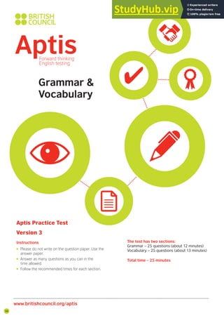 Aptis Practice Test
Version 3
Instructions The test has two sections:
Grammar – 25 questions (about 12 minutes)
Vocabulary – 25 questions (about 13 minutes)
Total time – 25 minutes
• Please do not write on the question paper. Use the
answer paper.
• Answer as many questions as you can in the
time allowed.
• Follow the recommended times for each section.
www.britishcouncil.org/aptis
Grammar &
Vocabulary
58
 