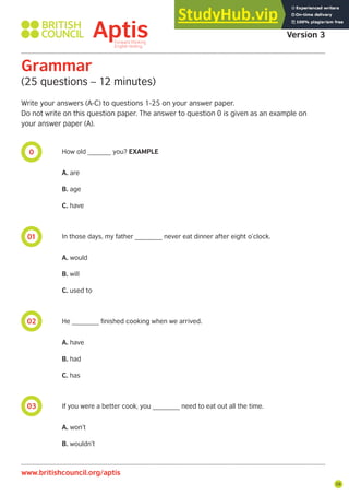 59
0
01
02
03
Aptis Practice Test
Version 3
Grammar
(25 questions – 12 minutes)
Write your answers (A-C) to questions 1-25 on your answer paper.
Do not write on this question paper. The answer to question 0 is given as an example on
your answer paper (A).
How old ______ you? EXAMPLE
A. are
B. age
C. have
In those days, my father _______ never eat dinner after eight o’clock.
A. would
B. will
C. used to
He _______ finished cooking when we arrived.
A. have
B. had
C. has
If you were a better cook, you _______ need to eat out all the time.
A. won’t
B. wouldn’t
www.britishcouncil.org/aptis
 