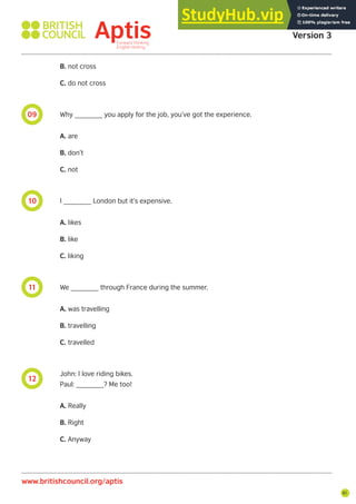 61
12
11
10
09
B. not cross
C. do not cross
Why _______ you apply for the job, you’ve got the experience.
A. are
B. don’t
C. not
I _______ London but it’s expensive.
A. likes
B. like
C. liking
We _______ through France during the summer.
A. was travelling
B. travelling
C. travelled
John: I love riding bikes.
Paul: _______? Me too!
A. Really
B. Right
C. Anyway
Aptis Practice Test
Version 3
www.britishcouncil.org/aptis
 