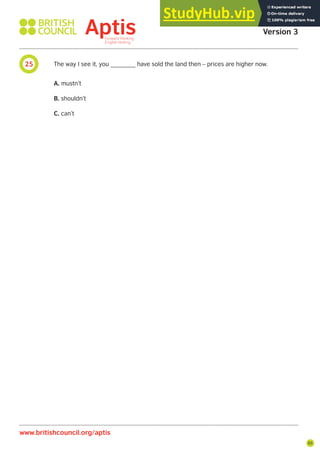 65
25 The way I see it, you _______ have sold the land then – prices are higher now.
A. mustn’t
B. shouldn’t
C. can’t
Aptis Practice Test
Version 3
www.britishcouncil.org/aptis
 
