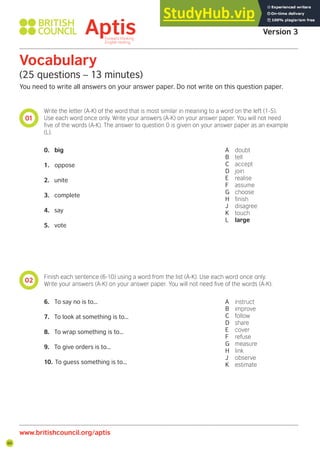 66
01
02
Vocabulary
(25 questions – 13 minutes)
You need to write all answers on your answer paper. Do not write on this question paper.
Write the letter (A-K) of the word that is most similar in meaning to a word on the left (1-5).
Use each word once only. Write your answers (A-K) on your answer paper. You will not need
ive of the words (A-K). The answer to question 0 is given on your answer paper as an example
(L).
Finish each sentence (6-10) using a word from the list (A-K). Use each word once only.
Write your answers (A-K) on your answer paper. You will not need ive of the words (A-K).
0. big
1. oppose
2. unite
3. complete
4. say
5. vote
6. To say no is to...
7. To look at something is to...
8. To wrap something is to...
9. To give orders is to...
10. To guess something is to...
A doubt
B tell
C accept
D join
E realise
F assume
G choose
H inish
J disagree
K touch
L large
A instruct
B improve
C follow
D share
E cover
F refuse
G measure
H link
J observe
K estimate
Aptis Practice Test
Version 3
www.britishcouncil.org/aptis
 