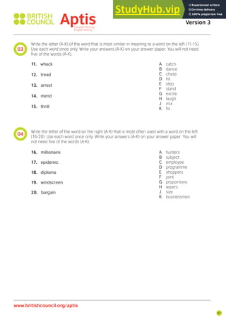 67
03
www.britishcouncil.org/aptis
Aptis Practice Test
Version 3
Write the letter (A-K) of the word that is most similar in meaning to a word on the left (11-15).
Use each word once only. Write your answers (A-K) on your answer paper. You will not need
ive of the words (A-K).
11. whack
12. tread
13. arrest
14. mend
15. thrill
A catch
B dance
C chase
D hit
E step
F stand
G excite
H laugh
J mix
K ix
04
Write the letter of the word on the right (A-K) that is most often used with a word on the left
(16-20). Use each word once only. Write your answers (A-K) on your answer paper. You will
not need ive of the words (A-K).
16. millionaire
17. epidemic
18. diploma
19. windscreen
20. bargain
A hunters
B subject
C employee
D programme
E shoppers
F joint
G proportions
H wipers
J size
K businessmen
 