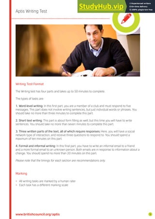 Aptis Writing Test
Writing Test Format
The Writing test has four parts and takes up to 50 minutes to complete.
The types of tasks are:
1. Word-level writing: In this irst part, you are a member of a club and must respond to ive
messages. This part does not involve writing sentences, but just individual words or phrases. You
should take no more than three minutes to complete this part.
2. Short text writing: This part is about form illing as well, but this time you will have to write
sentences. You should take no more than seven minutes to complete this part.
3. Three written parts of the text, all of which require responses: Here, you will have a social
network type of interaction, and receive three questions to respond to. You should spend a
maximum of ten minutes on this part.
4. Formal and informal writing: In this inal part, you have to write an informal email to a friend
and a more formal email to an unknown person. Both emails are in response to information about a
change. You should spend no more than 20 minutes on this part.
Please note that the timings for each section are recommendations only.
Marking
• All writing tasks are marked by a human rater
• Each task has a different marking scale
www.britishcouncil.org/aptis 5
 