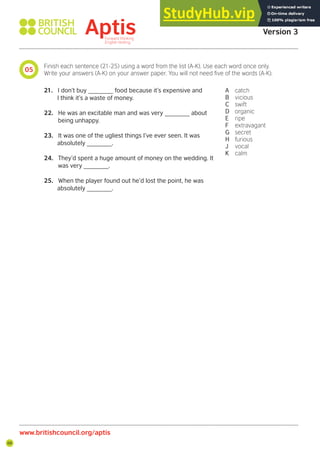68
05
www.britishcouncil.org/aptis
Aptis Practice Test
Version 3
Finish each sentence (21-25) using a word from the list (A-K). Use each word once only.
Write your answers (A-K) on your answer paper. You will not need ive of the words (A-K).
21. I don’t buy _______ food because it’s expensive and
I think it’s a waste of money.
22. He was an excitable man and was very _______ about
being unhappy.
23. It was one of the ugliest things I’ve ever seen. It was
absolutely _______.
24. They’d spent a huge amount of money on the wedding. It
was very _______.
25. When the player found out he’d lost the point, he was
absolutely _______.
A catch
B vicious
C swift
D organic
E ripe
F extravagant
G secret
H furious
J vocal
K calm
 