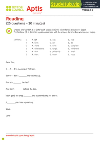 70
01
www.britishcouncil.org/aptis
Aptis Practice Test
Version 3
Reading
(25 questions – 30 minutes)
Choose one word (A, B or C) for each space and write the letter on the answer paper.
The first one (0) is done for you as an example with the answer A marked on your answer paper.
Dear Tom,
I ______ this morning at 7:30 a.m.
Sorry – I didn’t _______ the washing-up.
Can you _______ the bed?
And don’t _______ to feed the dog.
I can go to the shop _______ and buy something for dinner.
I _______ you have a good day.
Love,
Jane
EXAMPLE 0 A. left B. was C. had
1 A. have B. get C. do
2 A. make B. have C. complete
3 A. understand B. forget C. remember
4 A. later B. yesterday C. when
5 A. want B. know C. hope
A
 