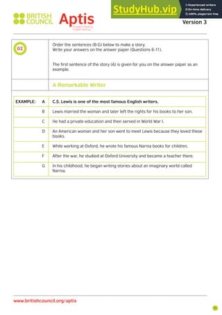 71
02
Aptis Practice Test
Version 3
www.britishcouncil.org/aptis
Order the sentences (B-G) below to make a story.
Write your answers on the answer paper (Questions 6-11).
The first sentence of the story (A) is given for you on the answer paper as an
example.
EXAMPLE: A C.S. Lewis is one of the most famous English writers.
B Lewis married the woman and later left the rights for his books to her son.
C He had a private education and then served in World War I.
D An American woman and her son went to meet Lewis because they loved these
books.
E While working at Oxford, he wrote his famous Narnia books for children.
F After the war, he studied at Oxford University and became a teacher there.
G In his childhood, he began writing stories about an imaginary world called
Narnia.
A Remarkable Writer
 