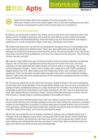 73
Aptis Practice Test
Version 3
www.britishcouncil.org/aptis
04
Read the text below. Match the headings A-H to the paragraphs 19-25.
Write your answers (A-H) on the answer paper. There is one more heading than you need.
The answer to paragraph 0 is given on the answer paper as an example (J).
0. Ephesus, an ancient city in modern-day Turkey, was once one of the most important cities in the
Western world. Controlled, destroyed, and re-built by many different armies, leaders and people,
it has a complex and fascinating history. It fell from being a city of critical economic and religious
significance to a small, unimportant village. These days, nothing but ruins remain.
19. People have lived at the site and the surroundings for thousands of years. Archaeologists have
found evidence dating from Neolithic times. There were also settlements during the Bronze Age,
although no architectural structures remain from this period. The precise location of the city during
these times cannot be firmly established, as the river has moved over the centuries. The once busy
harbour has also vanished.
20. However, about 2000 years ago, the diverse leaders of the city started elaborate city planning
projects. We can tell what a sophisticated society this was, from some of the ruins. The most
impressive are the elaborately decorated remains of the front wall of a huge library. This used to
contain thousands of papers. There is also a theatre with a capacity to seat 25,000, possibly the
biggest theatre of its time. Wide roads paved with marble also remain, and a complex system of
aqueducts. These carried water to public baths and water mills, which cut the marble for building.
Women’s rights were honoured, possibly because of the importance of goddess-worship, and there
were even female artists.
21. The city was well-known as the site of the enormous Temple of Artemis. This was considered to
be the finest of the Seven Wonders of the Ancient World. People came from far away to worship the
goddess Artemis, establishing Ephesus as a major destination for travellers. The temple had to be
completely re-built three times before it was finally destroyed in 401 AD. It was first destroyed by a
flood, later deliberately burnt down by a lunatic, and was eventually destroyed in a Gothic raid. All
that remains is a broken column, standing crookedly in the middle of a marsh.
22. At its peak, about 300,000 people lived in the city, making it second only in size to Rome in the
ancient world. Not only was it densely populated, it was also a key trading city, situated in a strategic
location on the Aegean Sea. Its position in a fertile valley gave its people another source of income
from agriculture, and they could easily export their products. During the reign of Emperor Augustus,
it was the capital of the region, and a new era of prosperity began.
23. As with many beautiful cities of strategic importance, Ephesus was constantly fought over. It
changed hands and allegiance many times, and was part of the Greek, Roman, Persian, Byzantine
and Ottoman Empires. During Roman rule, taxes rose and the city’s treasures were stolen. At one
point, Ephesus was self-governing, but this was only for a short time. When the Romans took over
again, the citizens were forced to pay taxes retrospectively.
The Rise and Fall of Ephesus
 