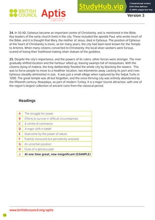 74
24. In 50 AD, Ephesus became an important centre of Christianity, and is mentioned in the Bible.
Key leaders of the early church lived in the city. These included the apostle Paul, who wrote much of
the Bible, and it is thought that Mary, the mother of Jesus, died in Ephesus. The position of Ephesus
at the heart of Christianity is ironic, as for many years, the city had been best known for the Temple
to Artemis. When many citizens converted to Christianity, the local silver-workers were furious,
scared of losing their livelihood making silver statues of the goddess.
25. Despite the city’s importance, and the powers of its rulers, other forces were stronger. The river
gradually shifted location and the harbour silted up, leaving swamps full of mosquitoes. With the
citizens dying of malaria, the king deliberately flooded the whole city by blocking the sewers. This
was to force people to move to a healthier location, two kilometres away. Lacking its port and river,
Ephesus steadily diminished in size. It was just a small village when captured by the Seljuk Turks in
1090. The great temple was all but forgotten, and the once-thriving city was entirely abandoned by
the fifteenth century. Nowadays, as part of modern Turkey, it is a major tourist attraction, with one of
the region’s largest collection of ancient ruins from the classical period.
Headings
A The struggle for power
B Efforts to survive in dificult circumstances
C A centre of commerce
D A major shift in belief
E Overcome by the power of nature
F Publicly honoured but persistently wrecked
G An uncertain position
H Clues of a glorious past
J At one time great, now insignificant (EXAMPLE)
www.britishcouncil.org/aptis
Aptis Practice Test
Version 3
 
