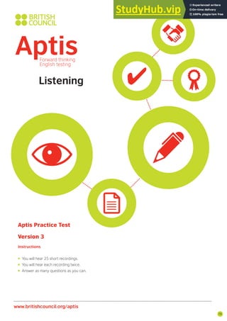 75
www.britishcouncil.org/aptis
Listening
Aptis Practice Test
Version 3
Instructions
• You will hear 25 short recordings.
• You will hear each recording twice.
• Answer as many questions as you can.
 