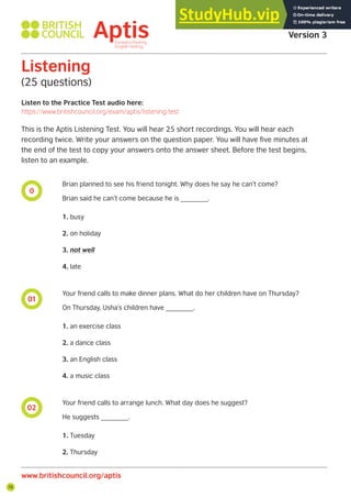 76
0
01
02
Listen to the Practice Test audio here:
https://www.britishcouncil.org/exam/aptis/listening-test
Listening
(25 questions)
This is the Aptis Listening Test. You will hear 25 short recordings. You will hear each
recording twice. Write your answers on the question paper. You will have five minutes at
the end of the test to copy your answers onto the answer sheet. Before the test begins,
listen to an example.
Brian planned to see his friend tonight. Why does he say he can’t come?
Brian said he can’t come because he is _______.
1. busy
2. on holiday
3. not well
4. late
Your friend calls to make dinner plans. What do her children have on Thursday?
On Thursday, Usha’s children have _______.
1. an exercise class
2. a dance class
3. an English class
4. a music class
Your friend calls to arrange lunch. What day does he suggest?
He suggests _______.
1. Tuesday
2. Thursday
Aptis Practice Test
Version 3
www.britishcouncil.org/aptis
 