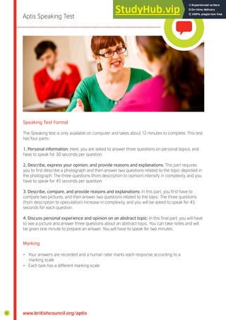 Aptis Speaking Test
Speaking Test Format
The Speaking test is only available on computer and takes about 12 minutes to complete. This test
has four parts:
1. Personal information: Here, you are asked to answer three questions on personal topics, and
have to speak for 30 seconds per question.
2. Describe, express your opinion, and provide reasons and explanations: This part requires
you to irst describe a photograph and then answer two questions related to the topic depicted in
the photograph. The three questions (from description to opinion) intensify in complexity, and you
have to speak for 45 seconds per question.
3. Describe, compare, and provide reasons and explanations: In this part, you irst have to
compare two pictures, and then answer two questions related to the topic. The three questions
(from description to speculation) increase in complexity, and you will be asked to speak for 45
seconds for each question.
4. Discuss personal experience and opinion on an abstract topic: In this inal part, you will have
to see a picture and answer three questions about an abstract topic. You can take notes and will
be given one minute to prepare an answer. You will have to speak for two minutes.
Marking
• Your answers are recorded and a human rater marks each response according to a
marking scale
• Each task has a different marking scale
www.britishcouncil.org/aptis
6
 