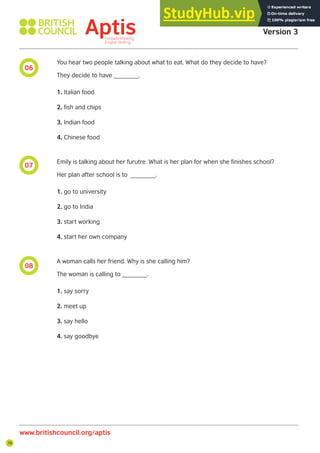 78
06
07
08
Aptis Practice Test
Version 3
www.britishcouncil.org/aptis
You hear two people talking about what to eat. What do they decide to have?
They decide to have _______.
1. Italian food
2. fish and chips
3. Indian food
4. Chinese food
Emily is talking about her furutre. What is her plan for when she finishes school?
Her plan after school is to _______.
1. go to university
2. go to India
3. start working
4. start her own company
A woman calls her friend. Why is she calling him?
The woman is calling to _______.
1. say sorry
2. meet up
3. say hello
4. say goodbye
 