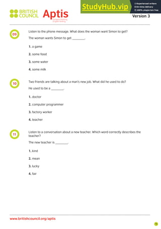 79
11
10
09
Aptis Practice Test
Version 3
www.britishcouncil.org/aptis
Listen to the phone message. What does the woman want Simon to get?
The woman wants Simon to get _______.
1. a game
2. some food
3. some water
4. some milk
Two friends are talking about a man’s new job. What did he used to do?
He used to be a _______.
1. doctor
2. computer programmer
3. factory worker
4. teacher
Listen to a conversation about a new teacher. Which word correctly describes the
teacher?
The new teacher is _______.
1. kind
2. mean
3. lucky
4. fair
 