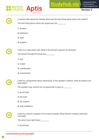 80
Aptis Practice Test
Version 3
www.britishcouncil.org/aptis
12
13
14
15
A woman talks about her holiday. What was the best thing about where she stayed?
The best thing about where she stayed was the _______.
1. location
2. bathroom
3. food
4. weather
Listen to a radio book club. What is the woman’s opinion of the book?
The woman thought the book was _______.
1. sad
2. simple
3. unbelievable
4. unemotional
Listen to a programme about advertising. In the speaker’s opinion, what do adverts not
guarantee?
The speaker says, adverts do not guarantee to give us _______.
1. good looks
2. the truth
3. our dreams
4. self-confidence
Listen to a tourist complain to his travel company. What did the company advertise
correctly?
The advert was right about _______.
1. local taxes
 
