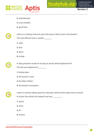 81
18
17
16
Aptis Practice Test
Version 3
www.britishcouncil.org/aptis
2. entertainment
3. sunny weather
4. great food
Listen to a climbing instructor give instructions. Which route is the hardest?
The most difficult route is marked _______.
1. white
2. blue
3. green
4. orange
A radio presenter recalls his first day at school. What frightened him?
The man was frightened of _______.
1. feeling alone
2. the teacher’s voice
3. the older children
4. the teacher’s annoyance
Listen to a woman talking about her education. What did she enjoy most at school?
At school, the activity she enjoyed most was _________.
1. sports
2. music
3. art
4. science
 
