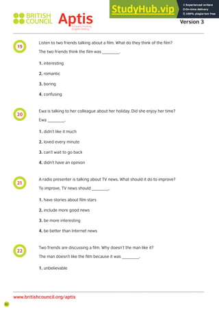 82
19
20
21
22
Aptis Practice Test
Version 3
www.britishcouncil.org/aptis
Listen to two friends talking about a film. What do they think of the film?
The two friends think the film was _______.
1. interesting
2. romantic
3. boring
4. confusing
Ewa is talking to her colleague about her holiday. Did she enjoy her time?
Ewa _______.
1. didn’t like it much
2. loved every minute
3. can’t wait to go back
4. didn’t have an opinion
A radio presenter is talking about TV news. What should it do to improve?
To improve, TV news should _______.
1. have stories about film stars
2. include more good news
3. be more interesting
4. be better than Internet news
Two friends are discussing a film. Why doesn’t the man like it?
The man doesn’t like the film because it was _______.
1. unbelievable
 