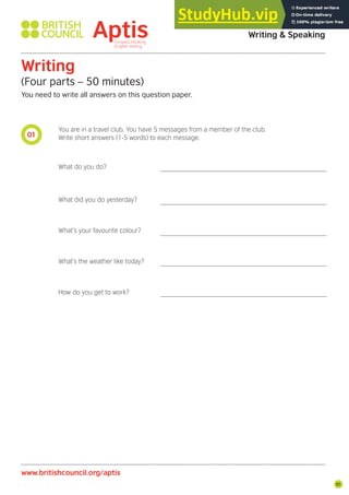 85
01
Aptis Practice Test
Writing & Speaking
Writing
(Four parts – 50 minutes)
You need to write all answers on this question paper.
www.britishcouncil.org/aptis
You are in a travel club. You have 5 messages from a member of the club.
Write short answers (1-5 words) to each message.
What do you do?
What did you do yesterday?
What’s your favourite colour?
What’s the weather like today?
How do you get to work?
 
