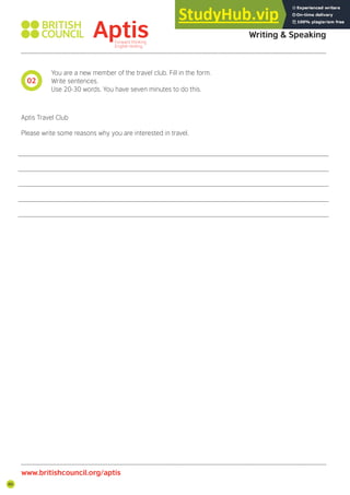 86
You are a new member of the travel club. Fill in the form.
Write sentences.
Use 20-30 words. You have seven minutes to do this.
Aptis Travel Club
Please write some reasons why you are interested in travel.
02
Aptis Practice Test
Writing & Speaking
www.britishcouncil.org/aptis
 