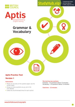 7
Aptis Practice Test
Version 1
Instructions The test has two sections:
Grammar – 25 questions (about 12 minutes)
Vocabulary – 25 questions (about 13 minutes)
Total time – 25 minutes
• Please do not write on the question paper. Use the
answer paper.
• Answer as many questions as you can in the
time allowed.
• Follow the recommended times for each section.
www.britishcouncil.org/aptis
Grammar &
Vocabulary
 