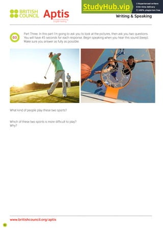 90
Part Three. In this part I’m going to ask you to look at the pictures, then ask you two questions.
You will have 45 seconds for each response. Begin speaking when you hear this sound [beep].
Make sure you answer as fully as possible.
What kind of people play these two sports?
Which of these two sports is more dificult to play?
Why?
03
Aptis Practice Test
Writing & Speaking
www.britishcouncil.org/aptis
 