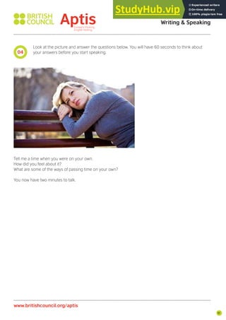 91
Look at the picture and answer the questions below. You will have 60 seconds to think about
your answers before you start speaking.
Tell me a time when you were on your own.
How did you feel about it?
What are some of the ways of passing time on your own?
You now have two minutes to talk.
04
Aptis Practice Test
Writing & Speaking
www.britishcouncil.org/aptis
 