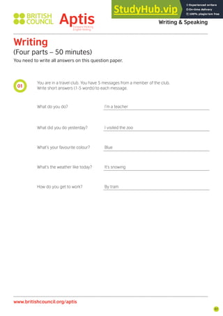 97
01
Aptis Practice Test Answer Key
Writing & Speaking
Writing
(Four parts – 50 minutes)
You need to write all answers on this question paper.
www.britishcouncil.org/aptis
You are in a travel club. You have 5 messages from a member of the club.
Write short answers (1-5 words) to each message.
What do you do? I’m a teacher
What did you do yesterday? I visited the zoo
What’s your favourite colour? Blue
What’s the weather like today? It’s snowing
How do you get to work? By tram
 