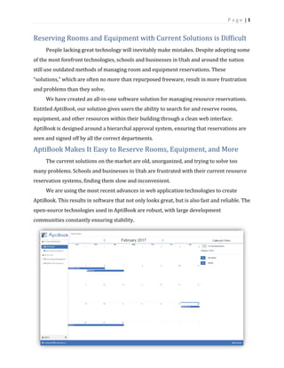 P a g e | 1
Reserving Rooms and Equipment with Current Solutions is Difficult
People lacking great technology will inevitably make mistakes. Despite adopting some
of the most forefront technologies, schools and businesses in Utah and around the nation
still use outdated methods of managing room and equipment reservations. These
“solutions,” which are often no more than repurposed freeware, result in more frustration
and problems than they solve.
We have created an all-in-one software solution for managing resource reservations.
Entitled AptiBook, our solution gives users the ability to search for and reserve rooms,
equipment, and other resources within their building through a clean web interface.
AptiBook is designed around a hierarchal approval system, ensuring that reservations are
seen and signed off by all the correct departments.
AptiBook Makes It Easy to Reserve Rooms, Equipment, and More
The current solutions on the market are old, unorganized, and trying to solve too
many problems. Schools and businesses in Utah are frustrated with their current resource
reservation systems, finding them slow and inconvenient.
We are using the most recent advances in web application technologies to create
AptiBook. This results in software that not only looks great, but is also fast and reliable. The
open-source technologies used in AptiBook are robust, with large development
communities constantly ensuring stability.
 