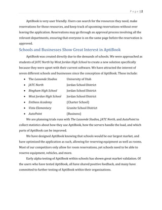 P a g e | 2
AptiBook is very user friendly. Users can search for the resources they need, make
reservations for those resources, and keep track of upcoming reservations without ever
leaving the application. Reservations may go through an approval process involving all the
relevant departments, ensuring that everyone is on the same page before the reservation is
approved.
Schools and Businesses Show Great Interest in AptiBook
AptiBook was created directly due to the demands of schools. We were approached as
students of JATC North by West Jordan High School to create a new solution specifically
because they were upset with their current software. We have attracted the interest of
seven different schools and businesses since the conception of AptiBook. These include:
• The Lassonde Studios University of Utah
• JATC North Jordan School District
• Bingham High School Jordan School District
• West Jordan High School Jordan School District
• Entheos Academy (Charter School)
• Vista Elementary Granite School District
• AutoPoint (Business)
We are planning trials runs with The Lassonde Studios, JATC North, and AutoPoint to
collect statistics about how they use AptiBook, how the servers handle the load, and which
parts of AptiBook can be improved.
We have designed AptiBook knowing that schools would be our largest market, and
have optimized the application as such, allowing for reserving equipment as well as rooms.
Most of our competitors only allow for room reservations, yet schools need to be able to
reserve equipment, vehicles, and more.
Early alpha testing of AptiBook within schools has shown great market validation. Of
the users who have tested AptiBook, all have shared positive feedback, and many have
committed to further testing of AptiBook within their organizations.
 