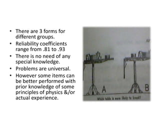 • There are 3 forms for
different groups.
• Reliability coefficients
range from .81 to .93
• There is no need of any
special knowledge.
• Problems are universal.
• However some items can
be better performed with
prior knowledge of some
principles of physics &/or
actual experience.
 