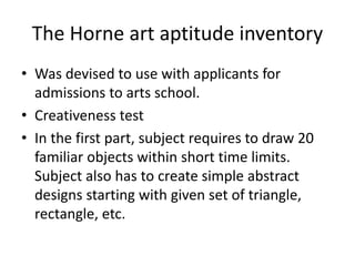 The Horne art aptitude inventory
• Was devised to use with applicants for
admissions to arts school.
• Creativeness test
• In the first part, subject requires to draw 20
familiar objects within short time limits.
Subject also has to create simple abstract
designs starting with given set of triangle,
rectangle, etc.
 