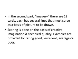 • In the second part, “imagery” there are 12
cards, each has several lines that must serve
as a basis of picture to be drawn.
• Scoring is done on the basis of creative
imagination & technical quality. Examples are
provided for rating good, excellent, average or
poor.
 