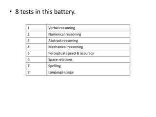 • 8 tests in this battery.
1 Verbal reasoning
2 Numerical reasoning
3 Abstract reasoning
4 Mechanical reasoning
5 Perceptual speed & accuracy
6 Space relations
7 Spelling
8 Language usage
 