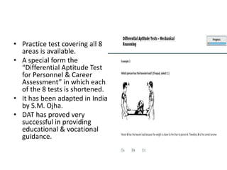 • Practice test covering all 8
areas is available.
• A special form the
“Differential Aptitude Test
for Personnel & Career
Assessment” in which each
of the 8 tests is shortened.
• It has been adapted in India
by S.M. Ojha.
• DAT has proved very
successful in providing
educational & vocational
guidance.
 