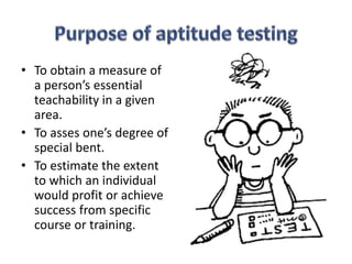 • To obtain a measure of
a person’s essential
teachability in a given
area.
• To asses one’s degree of
special bent.
• To estimate the extent
to which an individual
would profit or achieve
success from specific
course or training.
 