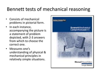 Bennett tests of mechanical reasoning
• Consists of mechanical
problems in pictorial form.
• In each instance,
accompanying the picture is
a statement of problem
depicted, with 2-3 answers
from which to choose the
correct one.
• Measures one’s
understanding of physical &
mechanical principles in
relatively simple situations.
 