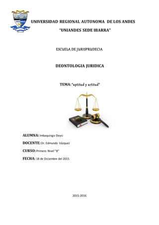 UNIVERSIDAD REGIONAL AUTONOMA DE LOS ANDES
“UNIANDES SEDE IBARRA”
ESCUELA DE JURISPRUDECIA
DEONTOLOGIA JURIDICA
TEMA: “aptitud y actitud”
ALUMNA: Imbaquingo Deysi
DOCENTE:Dr. Edmundo Vázquez
CURSO:Primero Nivel “B”
FECHA: 18 de Diciembre del 2015
2015-2016
 