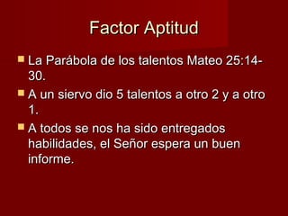 Factor Aptitud
 La Parábola de los talentos Mateo 25:14-

30.
 A un siervo dio 5 talentos a otro 2 y a otro
1.
 A todos...