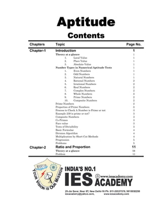 Aptitude
                    Contents
Chapters    Topic                                       Page No.
Chapter-1   Introduction                                   1
            Theory at a glance                             1
                    1.      Local Value                    1
                    2.      Place Value                    1
                    3.      Absolute Value                 1
            Number Types in Numerical Aptitude Tests       1
                    1.      Even Numbers                   1
                    2.      Odd Numbers                    1
                    3.      Natural Numbers                1
                    4.      Rational Numbers               2
                    5.      Irrational Numbers             2
                    6.      Real Numbers                   2
                    7.      Complex Numbers                2
                    8.      Whole Numbers                  2
                    9.      Prime Numbers                  2
                    10.     Composite Numbers              2
            Prime Numbers                                  2
            Properties of Prime Numbers                    2
            Process to Check A Number is Prime or not      3
            Example 239 is prime or not?                   3
            Composite Numbers                              3
            Co-Primes                                      3
            Face value                                     3
            Tests of Divisibility                          3
            Basic Formulae                                 4
            Division Algorithm                             4
            Multiplication by Short Cut Methods            4
            Progression                                    5
            Problems                                       5
Chapter-2   Ratio and Proportion                          11
            Theory at a glance                             11
            Problem                                        11
 