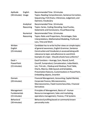 Aptitude
(30 minutes)
English
Usage
Recommended Time: 10 minutes
Topics: Reading Comprehension, Sentence Correction,
Sequencing, FIJO (Facts, Inferences, Judgement, and
Opinion), Vocabulary
Analytical
Reasoning
Recommended Time: 10 minutes
Topics: Series, Coding-Decoding, CasePuzzles,
Statements and Conclusions, VisualReasoning
Numerical
Reasoning
Recommended Time: 10 minutes
Topics: Ratio and Proportions, Percentages, Data
Interpretations, Mathematical Modeling, Profitand
Loss, Time and Work
Written
English
(25 minutes)
Candidate has to write his/her views on simple topics
of general awareness, English Grammar, Sentence
Construction and Vocabulary is assessed along with
relevance to topic and adherence to word limit.
Example of a topic - Should schools haveuniforms?
Excel +
PowerPoint
(15 minutes)
Excel functions C Average, Sum, Round, Sumif,
Countif, Sumproduct, Concatenation, IndexMatch,
Len, Trim etc., Vlookup and Hlookup, PivotTable,
Charts, Macros, ݺߣ layouts and templates,
Presentation features, Customizations in PowerPoint,
Embedding objects, SmartArt
Domain
(20 minutes)
Financial Management, Accounting, Capital Market,
CorporateFinance, Microeconomics,
Macroeconomics, Fixed IncomeSecurities, Financial
Derivatives
Management
Fundamentals
(15 minutes)
Principles of Management, Basics of - Human
Resourcemanagement, Sales and marketing,
operations management, Finance, IT& Systems
Behavioral
(30 minutes)
Behavioral profiling based on commonly known
personality traits
 