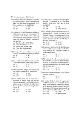 12 General awareness and Aptitude test
12) Last Year, there were 720 crimes committed
in the ninth precinct. These crimes involved
theft, rape, and drugs in the ration of 4:2:3,
How many crimes involved drugs?
a) 80 b) 160
c) 240 d) 320
13) A unit price is a ratio that compares the price
of an item to its unit of measurement. To
determine which product is the better buy,
calculate each one’s unit price. Which of
these five boxes of Klean-O Detergent is
the best buy?
a) Travel-size: Rs. 100 for 5 Kg.
b) Small: Rs. 200 for 11 KG.
c) Regular: Rs. 400 for 22 Kg.
d) Large: Rs. 700 for 40 Kg.
14) Rimmy pulse rate is 19 beats every 15
seconds. What is her rate in beats per minute?
a) 76 b) 60
c) 57 d) 45
15) If you write down all the numbers from 1 to
100, then how many times do you write 3?
a) 11 b) 18
c) 20 d) 21
16) The total number of digits used in numbering
the pages of a book having 366 pages is
a) 732 b) 990
c) 1098 d) 1305
17) In a garden, there are 10 rows and 12
coloumns of mango trees. The distance
between two trees is 2 meters and a distance
of one meter is left from all sides of the
boundary of the garden. The length of the
garden is
a) 20 m b) 22m
c) 24m d) 26m
18) A farmer built a fencearound his square plot.
He used 27 fence poles on each side of the
square. How many poles did he need
altogether?
a) 100 b) 104
c) 108 d) None of these
19) An enterprising businessman earns an
income of Re.1 on the first day of his
business. On every subsequent day, he earns
on income which is just double of that made
on the previous day. One the 10th
day of
business, his income is
a) Rs. 29
b) Rs. 210
c) Rs. 10 d) Rs. 102
20) In a family, the father took ¼ of the cake
and he had 3 times as much as each of the
other members had. The total number of
family members are
a) 3 b) 7
c) 10 d) 12
21) Three friends had dinner at a restaurant.
When the bill was received, Amita Paid 2/3
as much as Veena paid and Veena paid 1/3
as much as Tanya paid. What fraction of the
bill did Veena pay?
a) 1/3 b) 3/11
c) 12/31 d) 5/8
22) Find the number which when added to itself
13 times, gives 112.
a) 7 b) 8
c) 9 d) 11
23) A monkey climbs 30 feet at the beginning of
each hour and rests for a while when he slips
back 20 feet before he again starts climbing
in the beginning of the next hour. If he begins
his ascent at 8.00 a.m., at what time will he
first touch a flag at 120 feet from theground?
a) 4 p.m. b) 5 p.m.
c) 6 p.m. d) None of these
 