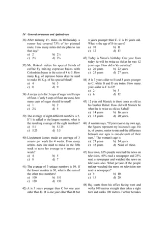 14 General awareness and Aptitude test
36) After running 1½ miles on Wednesday, a
runner had covered 75% of her planned
route. How many miles did she plan to run
that day?
a) 2 b) 2¼
c) 2½ d) 2¾
37) Mr. Rakesh makes his special blends of
coffee by mixing espresso beans with
Colombian beans in the ratio of 4 to 5. How
many K.g. of espresso beans does he need
to make 18 K.g. of his special blend?
a) 4 b) 5
c) 8 d) 9
38) A recipe calls for 3 cups of sugar and 8 cups
of flour. If only 6 cups of flour are used, how
many cups of sugar should be used?
a) 1 b) 2
c) 2¼ d) 4
39) The average of eight different numbers is 5.
If 1 is added to the largest number, what is
the resulting average of the eight numbers?
a) 5.1 b) 5.125
c) 5.25 d) 5.5
40) Lieutenant James made an average of 3
arrests per week for 4 weeks. How many
arrests does she need to make in the fifth
week to raise her average to 4 arrests per
week?
a) 4 b) 5
c) 8 d) 7
41) The average of 3 unique numbers is 50. If
the lowest number is 30, what is the sum of
the other two numbers?
a) 100 b) 110
c) 120 d) 150
42) A is 3 years younger than C but one year
older than D. D is one year older than B but
4 years younger than C. C is 15 years old.
What is the age of B in years?
a) 10 b) 11
c) 12 d) 13
43) Today is Varun’s birthday. One year from
today he will be twice as old as he was 12
years ago. How old is Varun today?
a) 20 years b) 22 years
c) 25 years d) 27 years.
44) A is 3 years older to B and 3 years younger
to C, while B and D are twins. How many
years older is C to D?
a) 2 b) 3
c) 6 d) 12
45) 12 year old Manick is three times as old as
his brother Rahul. How old will Manick be
when he is twice as old as Rahul?
a) 14 years b) 16 years
c) 18 years d) 20 years.
46) A woman says, “If you reverse my own age,
the figures represent my husband’s age. He
is, of course, senior to me and the difference
between our ages is one-eleventh of their
sum.” The woman’s age is
a) 23 years b) 34 years
c) 45 years d) None of these.
47) In a town, 65% people watched the news on
television, 40% read a newspaper and 25%
read a newspaper and watched the news on
television also. What percent of the people
neither watched the news on television nor
read a newspaper?
a) 5 b) 10
c) 15 d) 20
48) Raj starts from his office facing west and
walks 100 metres straight then takes a right
turn and walks 100 metres. Further he takes
 