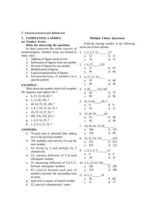 2 General awareness and Aptitude test
1. COMPLETING A SERIES.
(a) Number Series.
Hints for answering the questions
In these questions the series consists of
numbers(digits). Number series are formed in
many ways
1. Addition of figures given in row
2. Subtraction of figures from one another
3. Division of figures by one another
4. Multiplication of figures
5. Logical transportation of figures
6. Increase/decrease of numbers in a
specific pattern
EXAMPLE:
Write down the number which will complete
the sequence and replace the ?
a. 6, 12, 18, 30, 48, ?
b. 3, 12, 48, 192, ?
c. 48, 24, 72, 36, 108, ?
d. 1, 4, 7, 10, 13, 16, 19, ?
e. 10, 15, 19, 22, 24, ?
f. 905, 576, 329, 247, ?
g. 1, 4, 9, 16, 25, ?
h. 1, 2, 8, 9, 15, 16, ?
ANSWERS:
a. 78,each term is obtained after adding
two to the previous number
b. 768, multiply each term by 4 to get the
next number
c. 54, divide by 2 and multiply by 3
alternatively.
d. 22, constant difference of 3 in each
subsequent number.
e. 25, decreasing difference of 5,4,3,2,1
between subsequent numbers
f. 82, interval between each pair of
numbers becomes the succeeding term
in series
g. each term is square of natural number
h. 22, interval is alternatively 1 and 6
Multiple Choice Questions
Find the missing number in the following
series out of four options.
1. 1, 2, 5, 7, 11,______,17
a. 12 b. 13
c. 14 d. 15
2. 1, 8, 27,____,125
a. 37 b. 47
c. 54 d. 64
3. 6, 12, 21, 33,____
a. 38 b. 40
c. 45 d. 48
4. 2, 20,____,110, 182
a. 56 b. 72
c. 90 d. 96
5. 81, 9, 64,____,49, 7
a. 8 b. 9
c. 10 d. 11
6. 15, 20, 30,_____,65
a. 35 b. 40
c. 45 d. 50
7. 18, 30, 48, 72, 96,______
a. 106 b. 115
c. 120 d. 96
8. 12, 32, 72, 152,_______,632
a. 515 b. 613
c. 815 d. 312
9. 1, 2, 3, 5, 7,______,13
a. 8 b. 9
c. 10 d. 11
10. 3, 8, 22, 63, 185,_____
a. 285 b. 295
c. 310 d. 500
11. 4, 5, 7,_____, 19
a. 56 b. 66
c. 11 d. 17
 