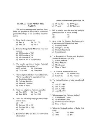 General awareness and Aptitude test 21
GENERAL FACTS ABOUT THE
NATION
This section contains general questions about
India, the purpose of the section is to test the
general knowledge of the candidate about his
nation.
1. Navy Day is observed on
a) Dec. 4 b) Dec. 25
c) Dec. 31 d) Jan. 1
2. National Song (Vande Mataram) was first
sung on
a) 1896 session of INC
b) 1912 session of INC
c) 1927 session of INC
d) 1947 on eve of Independence
3. The shorter version of India’s National
Anthem has a playing time of
a) 12 seconds b) 15 seconds
c) 20 seconds d) 26 seconds
4. The inscription of India’s National Emblem,
“Satya Meva Jayte” is a quotation from
a) Gandhijis writings
b) Nehru’s Speeches
c) Mundak Upnishad
d) None of these.
5. Tiger was adopted as National Animal in
a) Nov. 1970 b) Nov. 1972
c) Dec. 1974 d) Oct. 1980
6. There are how many languages and dialects
used in India.
a) < 100
b) between 100 to 500
c) between 500 to 1000
d) > 1000
7. Post Office Day in India is celebrated
observed on
a) 9th
October b) 19th
August
c) 5th
April d) 28th
February
8. BJP as a major party has won how many in
general elections in Indian History.
a) 1 b) 2
c) 3 d) 4
9. Area wise the biggest Parliamentary
Constituency in 2004 elections was
a) Ladakh (J and K)
b) Srinagar (J and K)
c) Barmer (Rajasthan)
d) Kutch (Gujrat)
10. The President of Jammu and Kashmir
National Conference (JKNC)
a) FarooqAbdullah
b) Omar Abdullah
c) Mohd. Ansari
d) None of these
11. The first IPS Women Officer was
a) Kiran Badi b) Anna Chandi
c) Leila Seth d) P.K. Thresia
12. The National Emblem of India was adopted
on
a) Aug. 15, 1947
b) Jan. 26, 1950
c) Jan. 26, 1957
d) Aug. 15, 1950
13. Who composed our National Anthem?
a) Rabindranath Tagore
b) SriAurobindo Ghosh
c) Bankimchandra Chatterjee
d) None of these
14. When the National Anthem of India first
song?
a) 1947 b) 1950
c) 1896 d) 1911
 