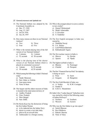 22 General awareness and Aptitude test
15. The National Anthem was adopted by the
Constituent Assembly on
a) Dec. 27, 1950
b) Aug. 15, 1947
c) Jan 24, 1950
d) Jan, 26, 1947
16. How many stanzas are there in our National
Anthem?
a) Two b) Three
c) Four d) Five
17. What is the normal playing time of the full
version of our National Anthem?
a) 2 minutes b) 1 minute
c) 52 seconds d) 50 seconds
18. What is the playing time of the shorter
version of our National Anthem which is
played on ceremonial occasions?
a) 1minute b) 50 seconds
c) 30 seconds d) 20 seconds
19. Whichamong thefollowing is India’s National
song?
a) Vande Mataram
b) Sare Jahan se Achcha
c) Jana-gana-mana
d) None of them
20. The largest and the oldest museum of India
is located in the state/union territory of
a) Andhra Pradesh
b) Uttar Pradesh
c) West Bengal
d) New Delhi.
21) Ms Harita Kaur has the distinction of being
the first Indian Woman
a) to be inducted into the Indian Navy
b) doctor to create a test tube baby
c) pilot to fly an aircraft Solo
d) Ambassador to a foreign country.
22) Who is the youngest player to score a century
in test cricket?
a) Haneef Mohammed
b) Mohd. Azharuddin
c) S. Gavaskar
d) S. Tendulkar
23) The first English newspaper in India was
started by
a) Dadabhai Naroji
b) J.A. Hickey
c) Lord William Bentinck
d) Rabindranath Tagore
24) The first nuclear reactor in India is
a) Dhruva b) Harsha
c) Apsara d) Vipula
25) The highest airfield in India is
a) Bhuntar b) Pantnagar
c) Chushul d) Parapani
26) Thefirst “Financial ServicePark”for industry
is being set up at
a) Pune b) Surat
c) Gurgaon d) Bangalore
27) The first Field Marshal of India was
a) A. Vaidya b) K.M. Cariappa
c) Sunder Ji
d) S.H.F.J. Manekshaw
28) India’s first “Ladies Special” Suburban train
was started by which of the following zones
of Indian Railways?
a) Northern b) Southern
c) Western d) Eastern
29) Who was the first Indian to go into space?
a) Satish Dhawan
b) Ravi Malhotra
c) Rakesh Sharma
d) None of these
 