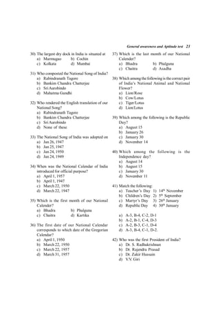 General awareness and Aptitude test 23
30) The largest dry dock in India is situated at
a) Marmugao b) Cochin
c) Kolkata d) Mumbai
31) Who composted the National Song of India?
a) Rabindranath Tagore
b) Bankim Chandra Chatterjee
c) SriAurobindo
d) Mahatma Gandhi
32) Who rendered the English translation of our
National Song?
a) Rabindranath Tagore
b) Bankim Chandra Chatterjee
c) SriAurobindo
d) None of these
33) The National Song of India was adopted on
a) Jan 26, 1947
b) Jan 25, 1947
c) Jan 24, 1950
d) Jan 24, 1949
34) When was the National Calendar of India
introduced for official purpose?
a) April 1, 1957
b) April 1, 1947
c) March 22, 1950
d) March 22, 1947
35) Which is the first month of our National
Calender?
a) Bhadra b) Phalguna
c) Chaitra d) Kartika
36) The first date of our National Calendar
corresponds to which date of the Gregorian
Calendar?
a) April 1, 1950
b) March 22, 1950
c) March 22, 1957
d) March 31, 1957
37) Which is the last month of our National
Calender?
a) Bhadra b) Phalguna
c) Chaitra d) Asadha
38) Which among thefollowing is thecorrect pair
of India’s National Animal and National
Flower?
a) Lion/Rose
b) Cow/Lotus
c) Tiger/Lotus
d) Lion/Lotus
39) Which among the following is the Republic
Day?
a) August 15
b) January 26
c) January 30
d) November 14
40) Which among the following is the
Independence day?
a) August 14
b) August 15
c) January 30
d) November 11
41) Match the following:
a) Teacher’s Day 1) 14th
November
b) Children’s Day 2) 5th
September
c) Martyr’s Day 3) 26th
January
d) Republic Day 4) 30th
January
a) A-3, B-4, C-2, D-1
b) A-2, B-1, C-4, D-3
c) A-2, B-3, C-1, D-4
d) A-3, B-4, C-1, D-2.
42) Who was the first President of India?
a) Dr. S. Radhakrishnan
b) Dr. Rajendra Prasad
c) Dr. Zakir Hussain
d) V.V. Giri
 