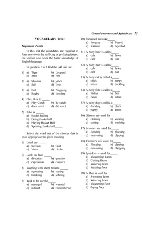General awareness and Aptitude test 25
VOCABULARY TEST
Important Points
In this test the candidates are required to
form new words by suffixing or prefixing letters,
the section also tests the basic knowledge of
English language
In question 1 to 3 find the odd one out.
1) a) Tiger b) Leopard
c) Snail d) Fox
2) a) Steamer b) yatch
c) Sail d) Boat
3) a) Ball b) Pingpang
c) Rugby d) Bowling
4) Flex likes to _____
a) Play Catch b) do catch
c) does catch d) did catch
5) John is _____
a) Basket balling
b) Doing Basketball
c) Playing Basket Ball
d) Sporting Basketball_____
Select the word out of the choices that is
most appropriate the given meaning
6) Loud cry _____
a) Scream b) Guilt
c) Voice d) Ache
7) Look on face _____
a) direction b) question
c) expression d) concern
8) Weeping with short breaths _____
a) squeezing b) staring
c) twinkling d) sobbing
9) Told to be careful_____
a) managed b) warned
c) noticed d) remembered
10) Pardoned mistake_____
a) Forgave b) Peered
c) warned d) dejected
11) A baby bear is called_____
a) cub b) fawn
c) calf d) colt
12) A baby deer is called_____
a) cub b) fawn
c) calf d) colt
13) A baby cat is called a_____
a) chick b) puppy
c) kitten d) duckling
14) A baby fish is called a_____
a) Fishlet b) fish
c) fawn d) infant
15) A baby dog is called a _____
a) duckling b) chick
c) puppy d) kitten
16) Glasses are used for _____
a) cleaning b) viewing
c) cutting d) washing
17) Scissors are used for_____
a) Bending b) plucking
c) measuring d) clipping
18) Tweezers are used for_____
a) Plucking b) clipping
c) measuring d) chopping
19) Sprinkler is used for_____
a) Vaccuming Lawn
b) Cutting Grass
c) Watering lawn
d) Washing floor
20) A Mop is used for
a) Sweeping lawn
b) Watering lawn
c) Vaccuming floor
d) drying floor
 