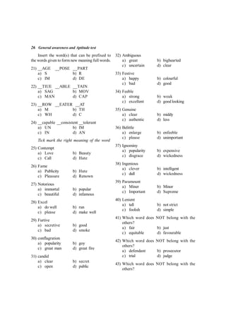 26 General awareness and Aptitude test
Insert the word(s) that can be prefixed to
the words given to form new meaning full words.
21) __AGE __POSE __PART
a) S b) R
c) IM d) DE
22) __TIUE __ABLE __TAIN
a) SAG b) MOV
c) MAN d) CAP
23) __ROW __EATER __AT
a) M b) TH
c) WH d) C
24) __capable __consistent __tolerant
a) UN b) IM
c) IN d) AN
Tick mark the right meaning of the word
25) Contempt
a) Love b) Beauty
c) Call d) Hate
26) Fame
a) Publicity b) Hate
c) Pleasure d) Renown
27) Notorious
a) immortal b) popular
c) beautiful d) infamous
28) Excel
a) do well b) run
c) please d) make well
29) Furtive
a) secretive b) good
c) bad d) smoke
30) conflagration
a) popularity b) goy
c) great man d) great fire
31) candid
a) clear b) secret
c) open d) public
32) Ambiguous
a) great b) bighearted
c) uncertain d) clear
33) Festive
a) happy b) colourful
c) bad d) good
34) Feeble
a) strong b) weak
c) excellent d) good looking
35) Genuine
a) clear b) middy
c) authentic d) less
36) Belittle
a) enlarge b) enfeeble
c) please d) unimportant
37) Ignominy
a) popularity b) expensive
c) disgrace d) wickedness
38) Ingenious
a) clever b) intelligent
c) dull d) wickedness
39) Paramount
a) Miner b) Minor
c) Important d) Supreme
40) Lenient
a) tall b) not strict
c) foolish d) simple
41) Which word does NOT belong with the
others?
a) fair b) just
c) equitable d) favourable
42) Which word does NOT belong with the
others?
a) defendant b) prosecutor
c) trial d) judge
43) Which word does NOT belong with the
others?
 
